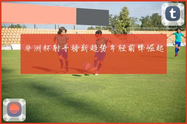 非洲杯射手榜新趋势年轻前锋崛起
