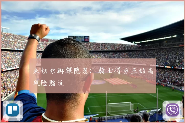 米切尔脚踝隐患：骑士得分王的高风险赌注