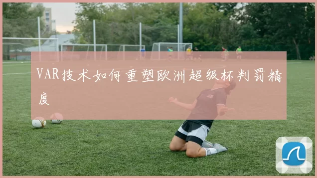 VAR技术如何重塑欧洲超级杯判罚精度