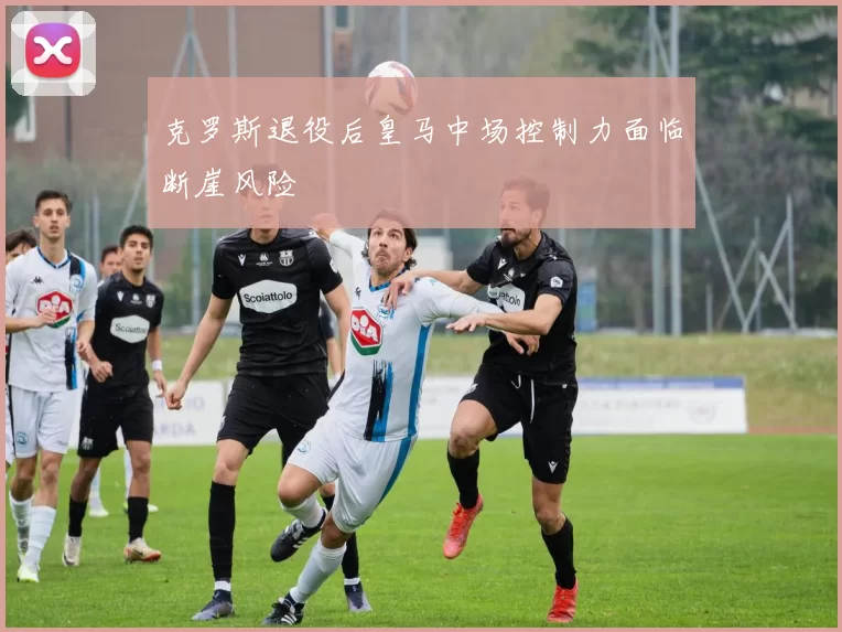 克罗斯退役后皇马中场控制力面临断崖风险