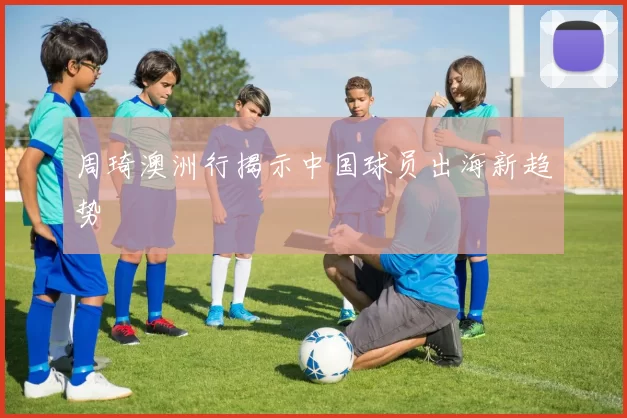 周琦澳洲行揭示中国球员出海新趋势